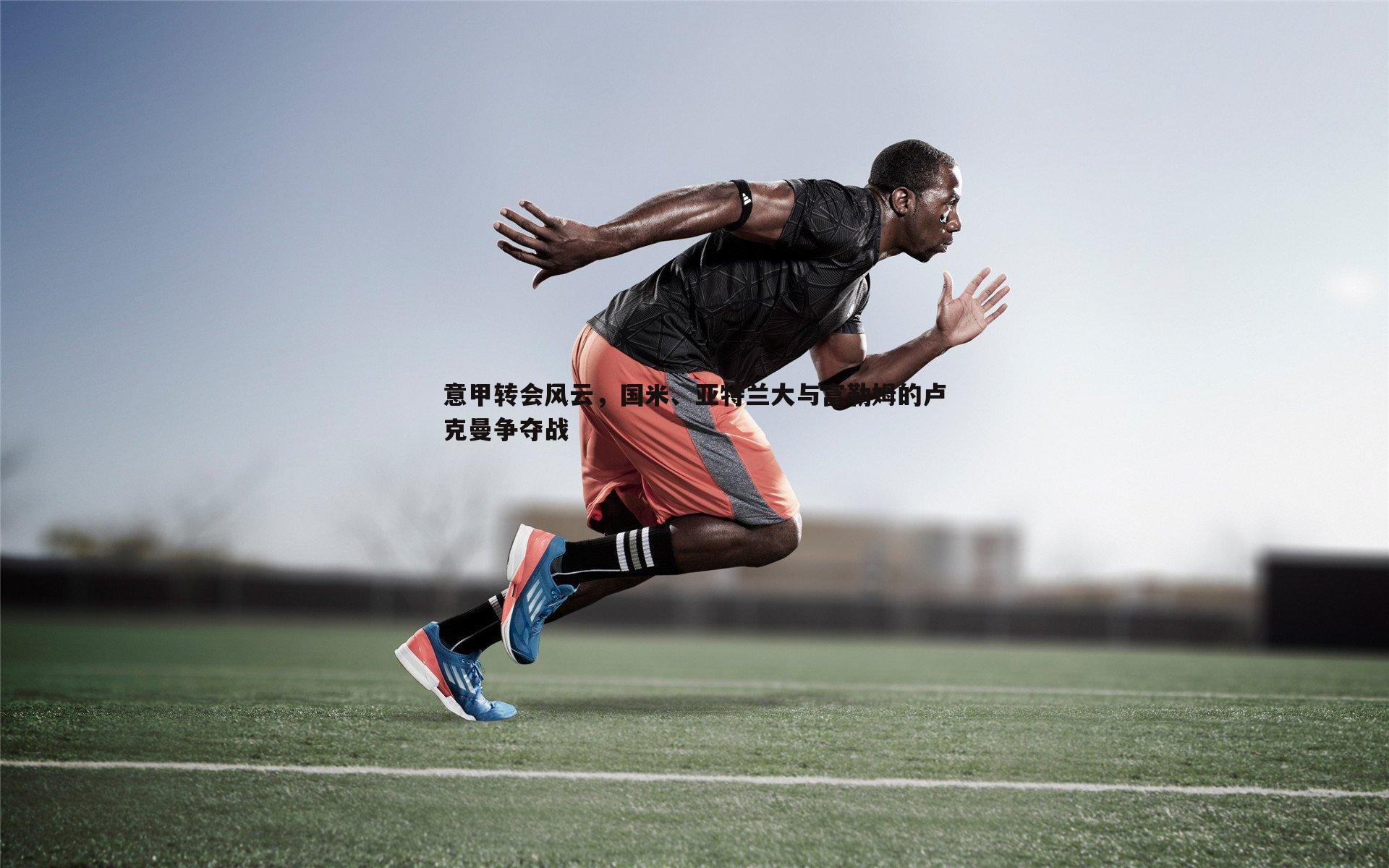 意甲转会风云，国米、亚特兰大与富勒姆的卢克曼争夺战